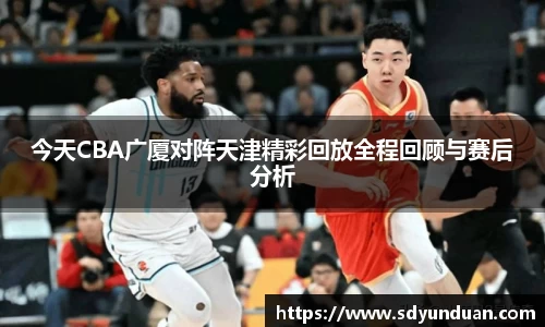 今天CBA广厦对阵天津精彩回放全程回顾与赛后分析