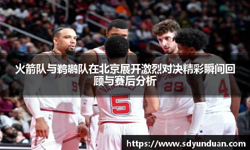火箭队与鹈鹕队在北京展开激烈对决精彩瞬间回顾与赛后分析