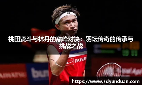 桃田贤斗与林丹的巅峰对决：羽坛传奇的传承与挑战之战