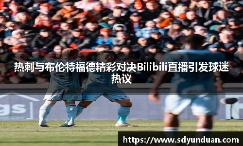热刺与布伦特福德精彩对决Bilibili直播引发球迷热议