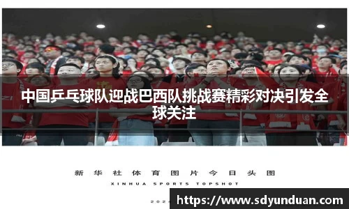 中国乒乓球队迎战巴西队挑战赛精彩对决引发全球关注